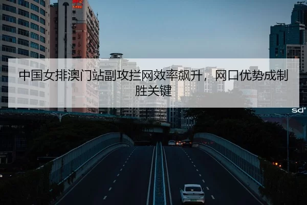 中国女排澳门站副攻拦网效率飙升，网口优势成制胜关键