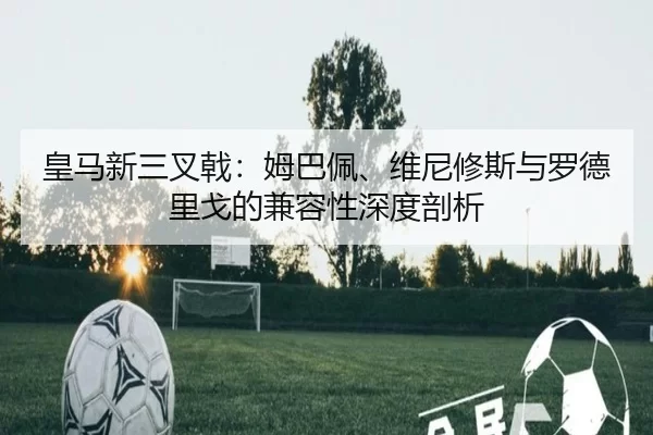皇马新三叉戟：姆巴佩、维尼修斯与罗德里戈的兼容性深度剖析