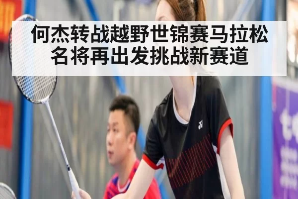 何杰转战越野世锦赛马拉松名将再出发挑战新赛道