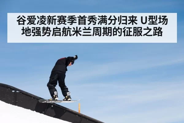 谷爱凌新赛季首秀满分归来 U型场地强势启航米兰周期的征服之路