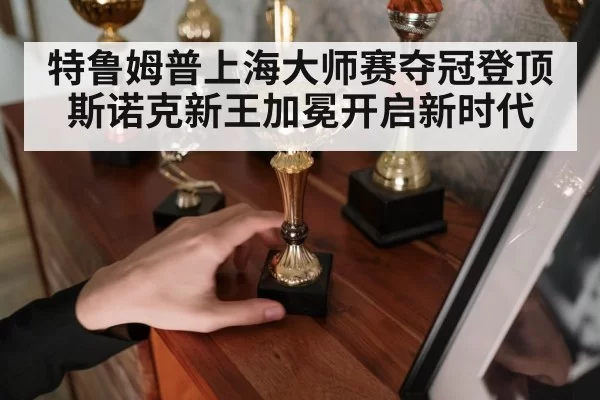 特鲁姆普上海大师赛夺冠登顶 斯诺克新王加冕开启新时代